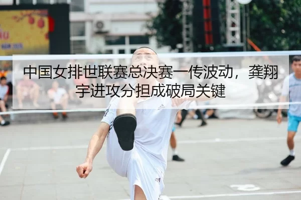 中国女排世联赛总决赛一传波动，龚翔宇进攻分担成破局关键