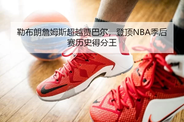 勒布朗詹姆斯超越贾巴尔，登顶NBA季后赛历史得分王